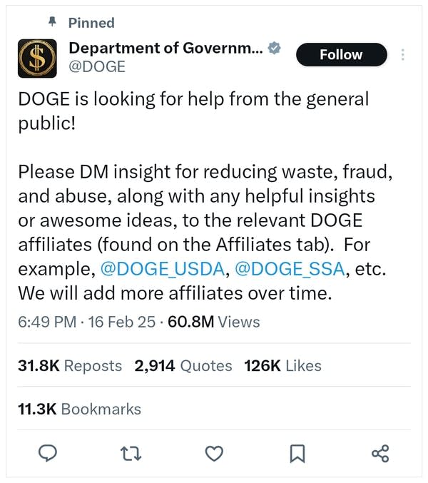 A post from the Department of Government Efficiency says: DOGE is looking for help from the general public! Please DM insight for reducing waste, fraud, and abuse, along with any helpful insights or awesome ideas, to the relevant DOGE affiliates (found on the Affiliates tab).  For example, @DOGE_USDA, @DOGE_SSA, etc. We will add more affiliates over time.